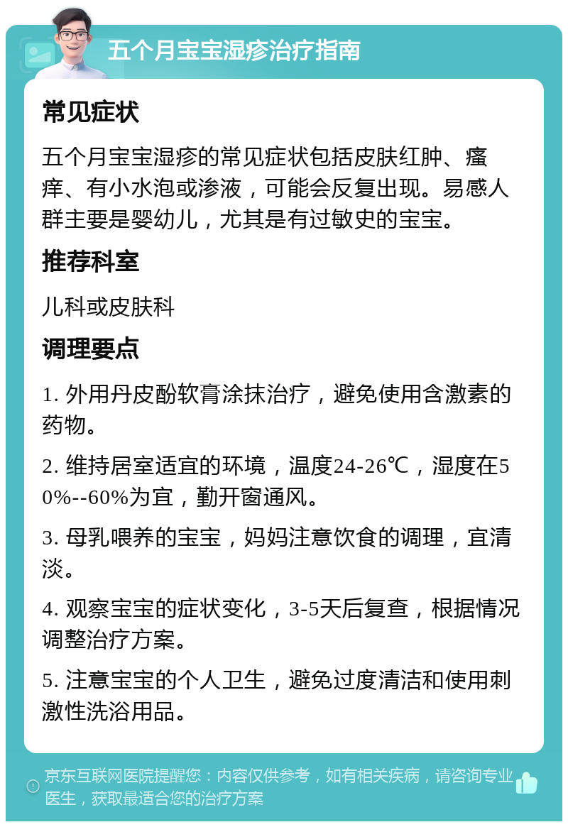 五个月宝宝湿疹治疗指南 常见症状 五个月宝宝湿疹的常见症状包括皮肤红肿、瘙痒、有小水泡或渗液，可能会反复出现。易感人群主要是婴幼儿，尤其是有过敏史的宝宝。 推荐科室 儿科或皮肤科 调理要点 1. 外用丹皮酚软膏涂抹治疗，避免使用含激素的药物。 2. 维持居室适宜的环境，温度24-26℃，湿度在50%--60%为宜，勤开窗通风。 3. 母乳喂养的宝宝，妈妈注意饮食的调理，宜清淡。 4. 观察宝宝的症状变化，3-5天后复查，根据情况调整治疗方案。 5. 注意宝宝的个人卫生，避免过度清洁和使用刺激性洗浴用品。