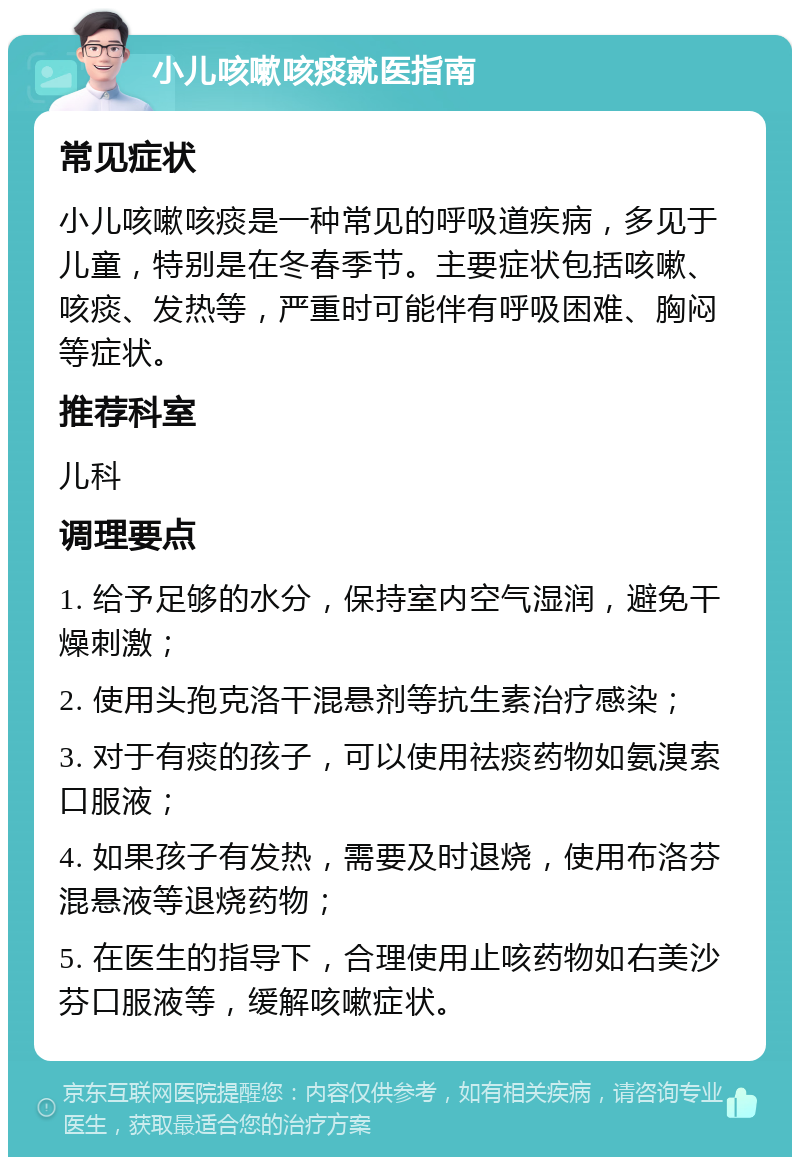 小儿咳嗽咳痰就医指南 常见症状 小儿咳嗽咳痰是一种常见的呼吸道疾病，多见于儿童，特别是在冬春季节。主要症状包括咳嗽、咳痰、发热等，严重时可能伴有呼吸困难、胸闷等症状。 推荐科室 儿科 调理要点 1. 给予足够的水分，保持室内空气湿润，避免干燥刺激； 2. 使用头孢克洛干混悬剂等抗生素治疗感染； 3. 对于有痰的孩子，可以使用祛痰药物如氨溴索口服液； 4. 如果孩子有发热，需要及时退烧，使用布洛芬混悬液等退烧药物； 5. 在医生的指导下，合理使用止咳药物如右美沙芬口服液等，缓解咳嗽症状。