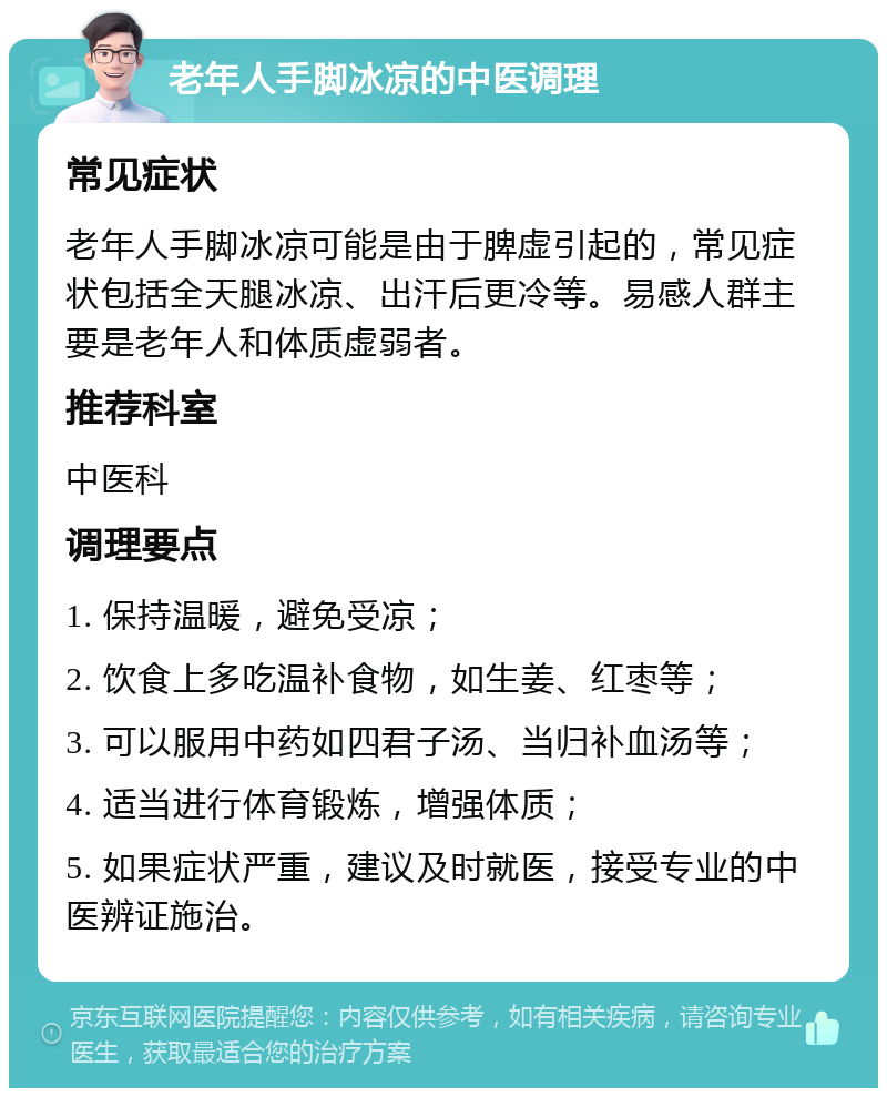 老年人手脚冰凉的中医调理 常见症状 老年人手脚冰凉可能是由于脾虚引起的，常见症状包括全天腿冰凉、出汗后更冷等。易感人群主要是老年人和体质虚弱者。 推荐科室 中医科 调理要点 1. 保持温暖，避免受凉； 2. 饮食上多吃温补食物，如生姜、红枣等； 3. 可以服用中药如四君子汤、当归补血汤等； 4. 适当进行体育锻炼，增强体质； 5. 如果症状严重，建议及时就医，接受专业的中医辨证施治。