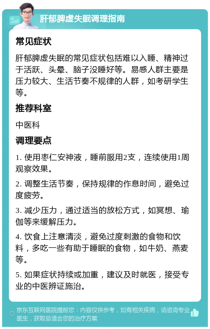 肝郁脾虚失眠调理指南 常见症状 肝郁脾虚失眠的常见症状包括难以入睡、精神过于活跃、头晕、脑子没睡好等。易感人群主要是压力较大、生活节奏不规律的人群，如考研学生等。 推荐科室 中医科 调理要点 1. 使用枣仁安神液，睡前服用2支，连续使用1周观察效果。 2. 调整生活节奏，保持规律的作息时间，避免过度疲劳。 3. 减少压力，通过适当的放松方式，如冥想、瑜伽等来缓解压力。 4. 饮食上注意清淡，避免过度刺激的食物和饮料，多吃一些有助于睡眠的食物，如牛奶、燕麦等。 5. 如果症状持续或加重，建议及时就医，接受专业的中医辨证施治。