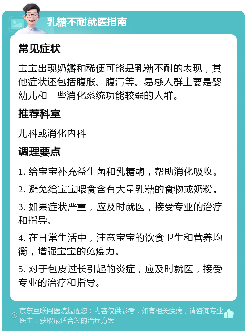 乳糖不耐就医指南 常见症状 宝宝出现奶瓣和稀便可能是乳糖不耐的表现，其他症状还包括腹胀、腹泻等。易感人群主要是婴幼儿和一些消化系统功能较弱的人群。 推荐科室 儿科或消化内科 调理要点 1. 给宝宝补充益生菌和乳糖酶，帮助消化吸收。 2. 避免给宝宝喂食含有大量乳糖的食物或奶粉。 3. 如果症状严重，应及时就医，接受专业的治疗和指导。 4. 在日常生活中，注意宝宝的饮食卫生和营养均衡，增强宝宝的免疫力。 5. 对于包皮过长引起的炎症，应及时就医，接受专业的治疗和指导。