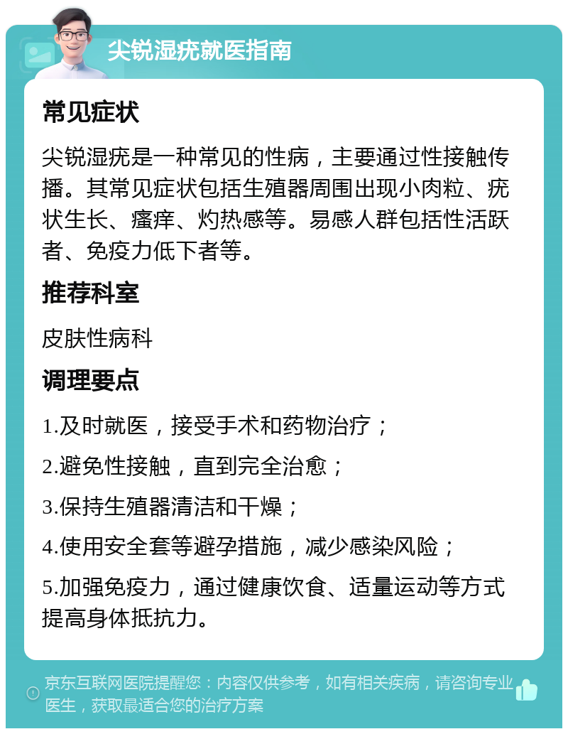 尖锐湿疣就医指南 常见症状 尖锐湿疣是一种常见的性病，主要通过性接触传播。其常见症状包括生殖器周围出现小肉粒、疣状生长、瘙痒、灼热感等。易感人群包括性活跃者、免疫力低下者等。 推荐科室 皮肤性病科 调理要点 1.及时就医，接受手术和药物治疗； 2.避免性接触，直到完全治愈； 3.保持生殖器清洁和干燥； 4.使用安全套等避孕措施，减少感染风险； 5.加强免疫力，通过健康饮食、适量运动等方式提高身体抵抗力。