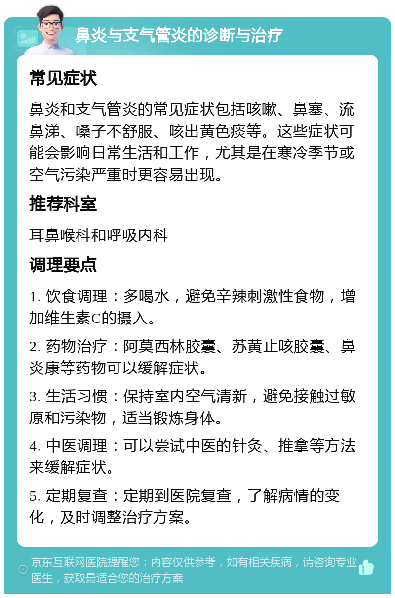 鼻炎与支气管炎的诊断与治疗 常见症状 鼻炎和支气管炎的常见症状包括咳嗽、鼻塞、流鼻涕、嗓子不舒服、咳出黄色痰等。这些症状可能会影响日常生活和工作，尤其是在寒冷季节或空气污染严重时更容易出现。 推荐科室 耳鼻喉科和呼吸内科 调理要点 1. 饮食调理：多喝水，避免辛辣刺激性食物，增加维生素C的摄入。 2. 药物治疗：阿莫西林胶囊、苏黄止咳胶囊、鼻炎康等药物可以缓解症状。 3. 生活习惯：保持室内空气清新，避免接触过敏原和污染物，适当锻炼身体。 4. 中医调理：可以尝试中医的针灸、推拿等方法来缓解症状。 5. 定期复查：定期到医院复查，了解病情的变化，及时调整治疗方案。