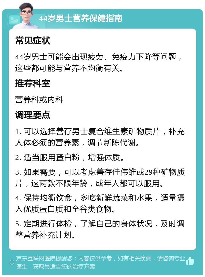 44岁男士营养保健指南 常见症状 44岁男士可能会出现疲劳、免疫力下降等问题，这些都可能与营养不均衡有关。 推荐科室 营养科或内科 调理要点 1. 可以选择善存男士复合维生素矿物质片，补充人体必须的营养素，调节新陈代谢。 2. 适当服用蛋白粉，增强体质。 3. 如果需要，可以考虑善存佳伟维或29种矿物质片，这两款不限年龄，成年人都可以服用。 4. 保持均衡饮食，多吃新鲜蔬菜和水果，适量摄入优质蛋白质和全谷类食物。 5. 定期进行体检，了解自己的身体状况，及时调整营养补充计划。