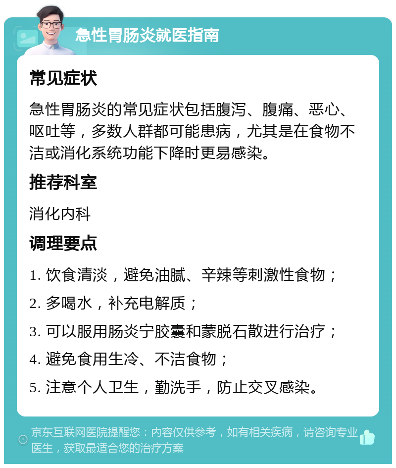 急性胃肠炎就医指南 常见症状 急性胃肠炎的常见症状包括腹泻、腹痛、恶心、呕吐等，多数人群都可能患病，尤其是在食物不洁或消化系统功能下降时更易感染。 推荐科室 消化内科 调理要点 1. 饮食清淡，避免油腻、辛辣等刺激性食物； 2. 多喝水，补充电解质； 3. 可以服用肠炎宁胶囊和蒙脱石散进行治疗； 4. 避免食用生冷、不洁食物； 5. 注意个人卫生，勤洗手，防止交叉感染。