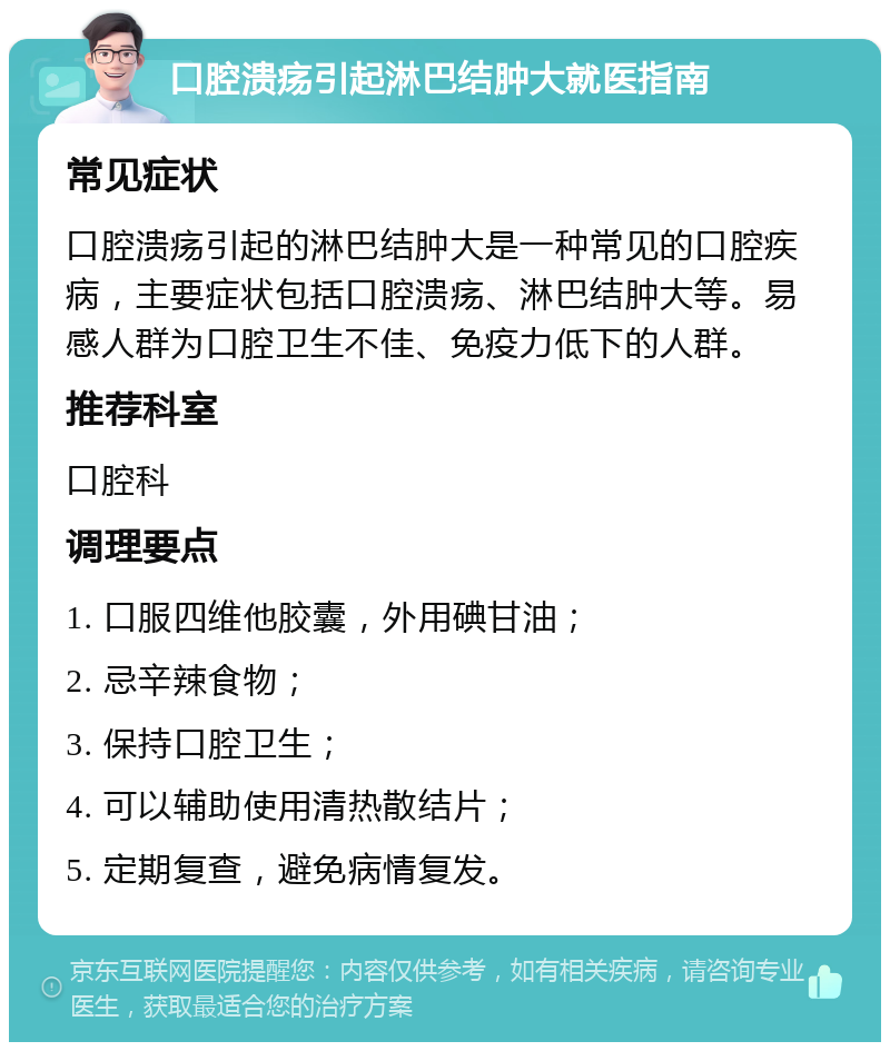 口腔溃疡引起淋巴结肿大就医指南 常见症状 口腔溃疡引起的淋巴结肿大是一种常见的口腔疾病，主要症状包括口腔溃疡、淋巴结肿大等。易感人群为口腔卫生不佳、免疫力低下的人群。 推荐科室 口腔科 调理要点 1. 口服四维他胶囊，外用碘甘油； 2. 忌辛辣食物； 3. 保持口腔卫生； 4. 可以辅助使用清热散结片； 5. 定期复查，避免病情复发。