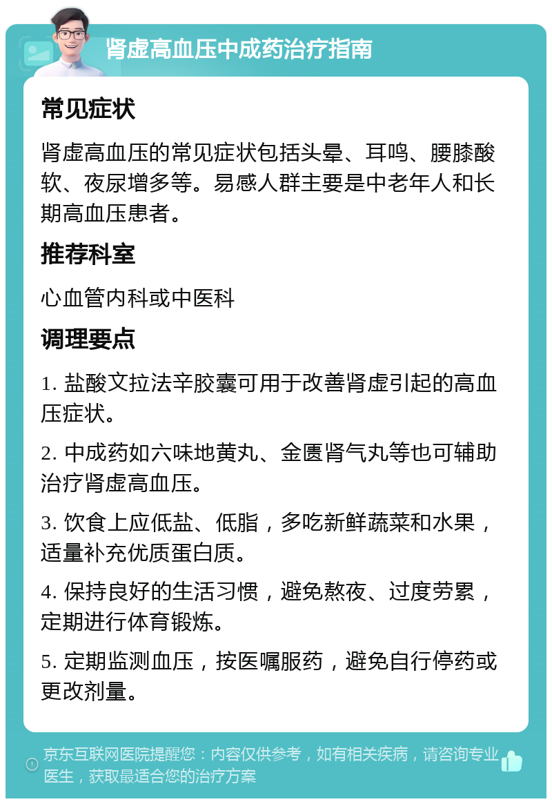 肾虚高血压中成药治疗指南 常见症状 肾虚高血压的常见症状包括头晕、耳鸣、腰膝酸软、夜尿增多等。易感人群主要是中老年人和长期高血压患者。 推荐科室 心血管内科或中医科 调理要点 1. 盐酸文拉法辛胶囊可用于改善肾虚引起的高血压症状。 2. 中成药如六味地黄丸、金匮肾气丸等也可辅助治疗肾虚高血压。 3. 饮食上应低盐、低脂，多吃新鲜蔬菜和水果，适量补充优质蛋白质。 4. 保持良好的生活习惯，避免熬夜、过度劳累，定期进行体育锻炼。 5. 定期监测血压，按医嘱服药，避免自行停药或更改剂量。