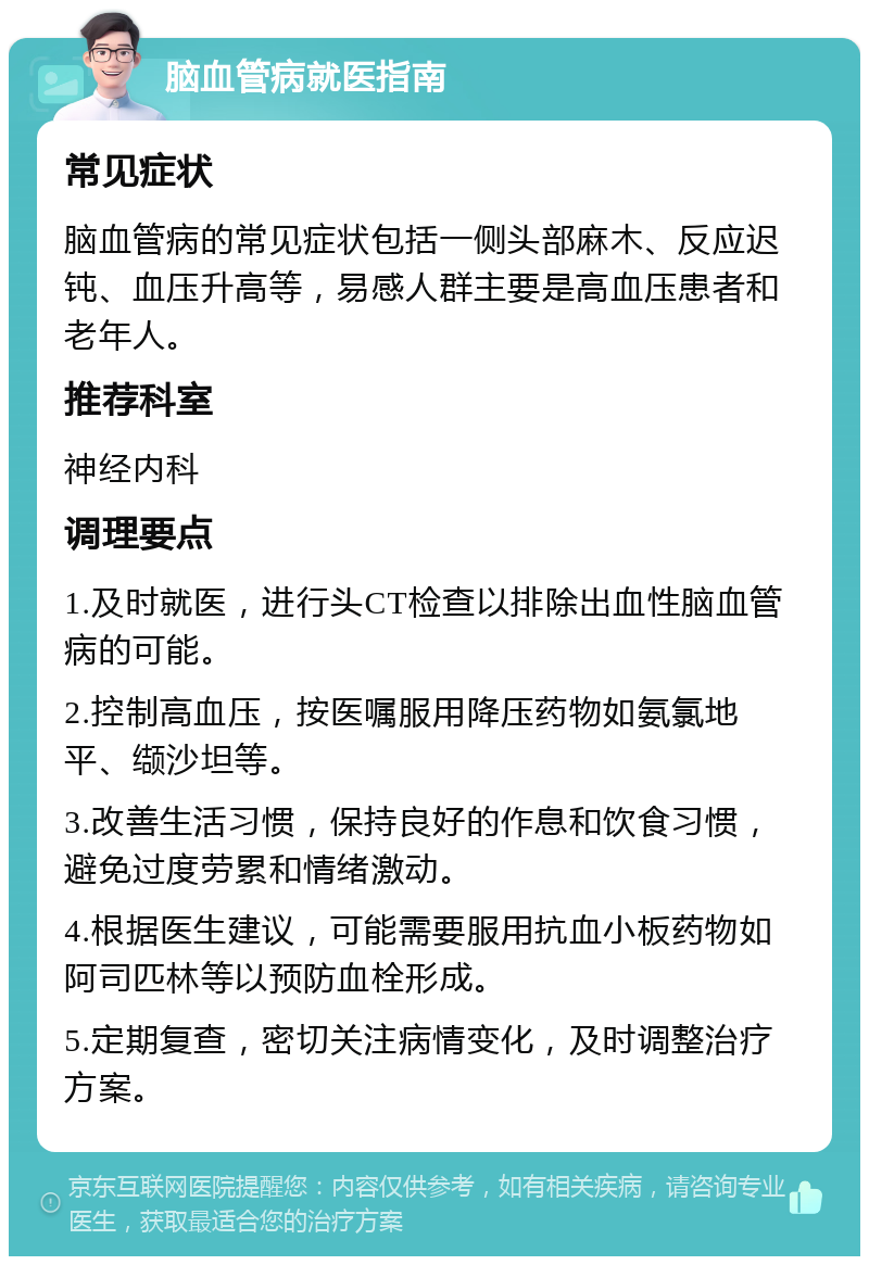 脑血管病就医指南 常见症状 脑血管病的常见症状包括一侧头部麻木、反应迟钝、血压升高等，易感人群主要是高血压患者和老年人。 推荐科室 神经内科 调理要点 1.及时就医，进行头CT检查以排除出血性脑血管病的可能。 2.控制高血压，按医嘱服用降压药物如氨氯地平、缬沙坦等。 3.改善生活习惯，保持良好的作息和饮食习惯，避免过度劳累和情绪激动。 4.根据医生建议，可能需要服用抗血小板药物如阿司匹林等以预防血栓形成。 5.定期复查，密切关注病情变化，及时调整治疗方案。