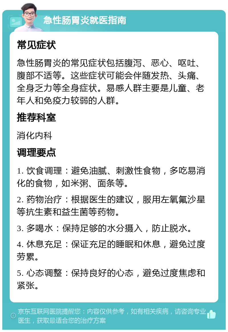 急性肠胃炎就医指南 常见症状 急性肠胃炎的常见症状包括腹泻、恶心、呕吐、腹部不适等。这些症状可能会伴随发热、头痛、全身乏力等全身症状。易感人群主要是儿童、老年人和免疫力较弱的人群。 推荐科室 消化内科 调理要点 1. 饮食调理：避免油腻、刺激性食物，多吃易消化的食物，如米粥、面条等。 2. 药物治疗：根据医生的建议，服用左氧氟沙星等抗生素和益生菌等药物。 3. 多喝水：保持足够的水分摄入，防止脱水。 4. 休息充足：保证充足的睡眠和休息，避免过度劳累。 5. 心态调整：保持良好的心态，避免过度焦虑和紧张。