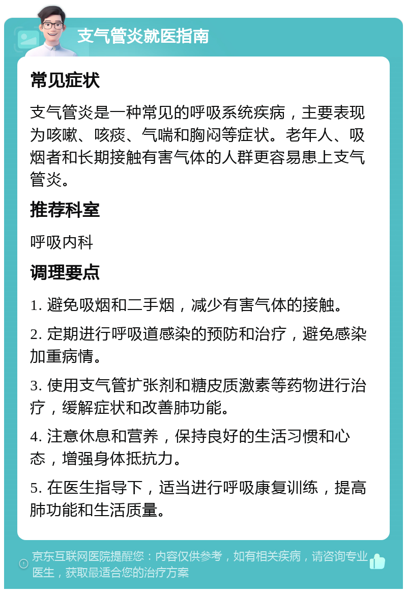 支气管炎就医指南 常见症状 支气管炎是一种常见的呼吸系统疾病，主要表现为咳嗽、咳痰、气喘和胸闷等症状。老年人、吸烟者和长期接触有害气体的人群更容易患上支气管炎。 推荐科室 呼吸内科 调理要点 1. 避免吸烟和二手烟，减少有害气体的接触。 2. 定期进行呼吸道感染的预防和治疗，避免感染加重病情。 3. 使用支气管扩张剂和糖皮质激素等药物进行治疗，缓解症状和改善肺功能。 4. 注意休息和营养，保持良好的生活习惯和心态，增强身体抵抗力。 5. 在医生指导下，适当进行呼吸康复训练，提高肺功能和生活质量。