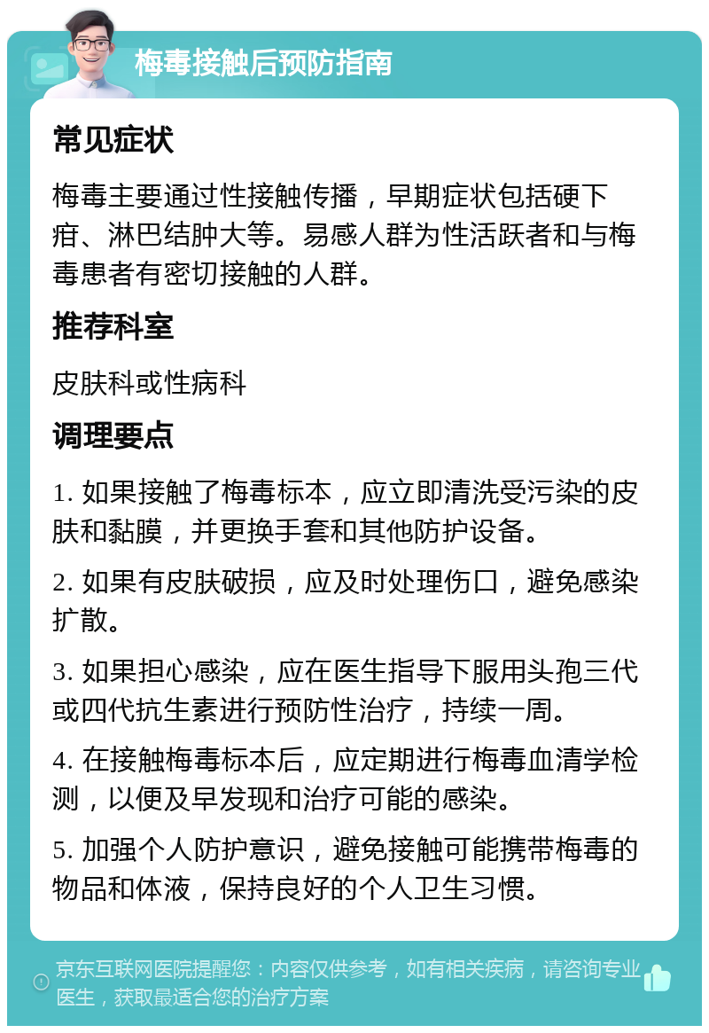 梅毒接触后预防指南 常见症状 梅毒主要通过性接触传播，早期症状包括硬下疳、淋巴结肿大等。易感人群为性活跃者和与梅毒患者有密切接触的人群。 推荐科室 皮肤科或性病科 调理要点 1. 如果接触了梅毒标本，应立即清洗受污染的皮肤和黏膜，并更换手套和其他防护设备。 2. 如果有皮肤破损，应及时处理伤口，避免感染扩散。 3. 如果担心感染，应在医生指导下服用头孢三代或四代抗生素进行预防性治疗，持续一周。 4. 在接触梅毒标本后，应定期进行梅毒血清学检测，以便及早发现和治疗可能的感染。 5. 加强个人防护意识，避免接触可能携带梅毒的物品和体液，保持良好的个人卫生习惯。