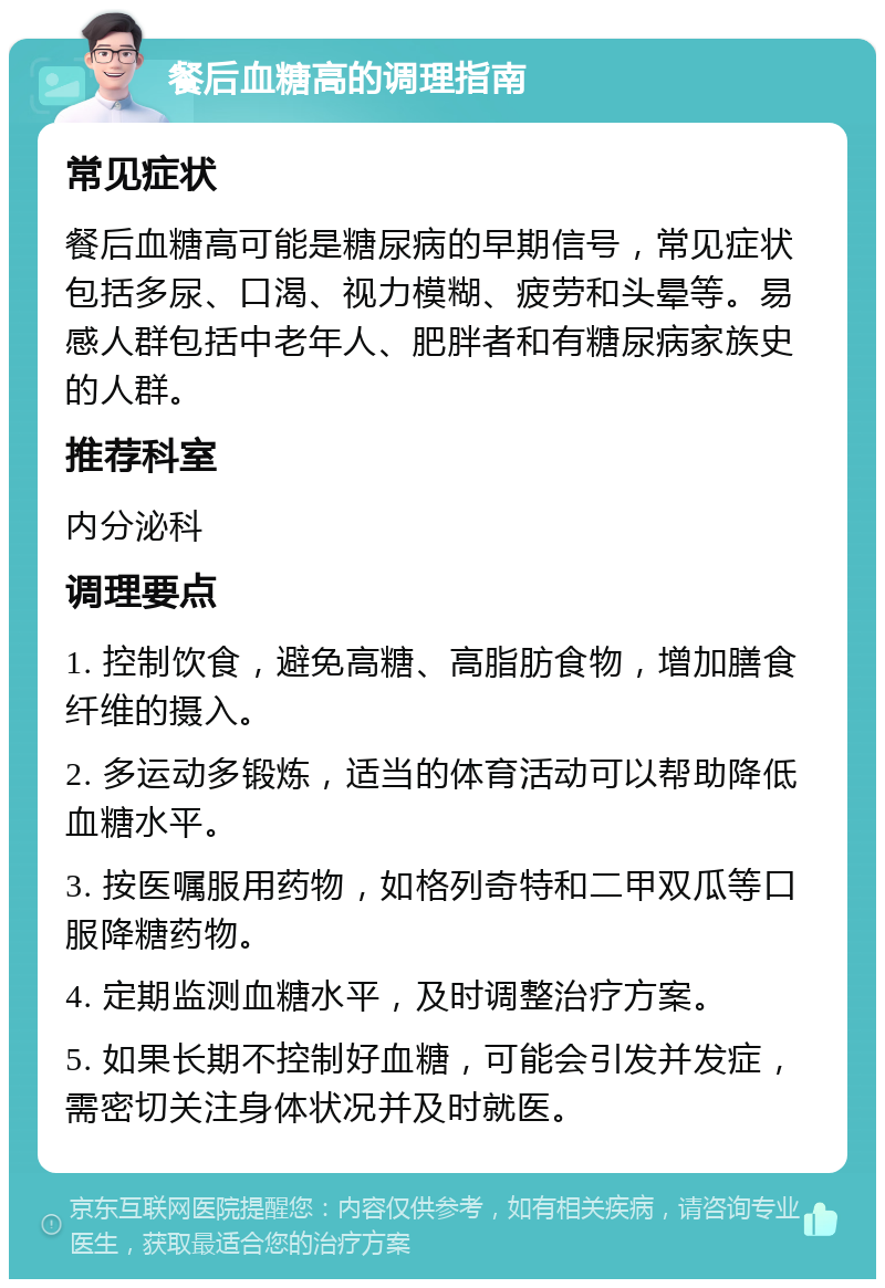 餐后血糖高的调理指南 常见症状 餐后血糖高可能是糖尿病的早期信号，常见症状包括多尿、口渴、视力模糊、疲劳和头晕等。易感人群包括中老年人、肥胖者和有糖尿病家族史的人群。 推荐科室 内分泌科 调理要点 1. 控制饮食，避免高糖、高脂肪食物，增加膳食纤维的摄入。 2. 多运动多锻炼，适当的体育活动可以帮助降低血糖水平。 3. 按医嘱服用药物，如格列奇特和二甲双瓜等口服降糖药物。 4. 定期监测血糖水平，及时调整治疗方案。 5. 如果长期不控制好血糖，可能会引发并发症，需密切关注身体状况并及时就医。