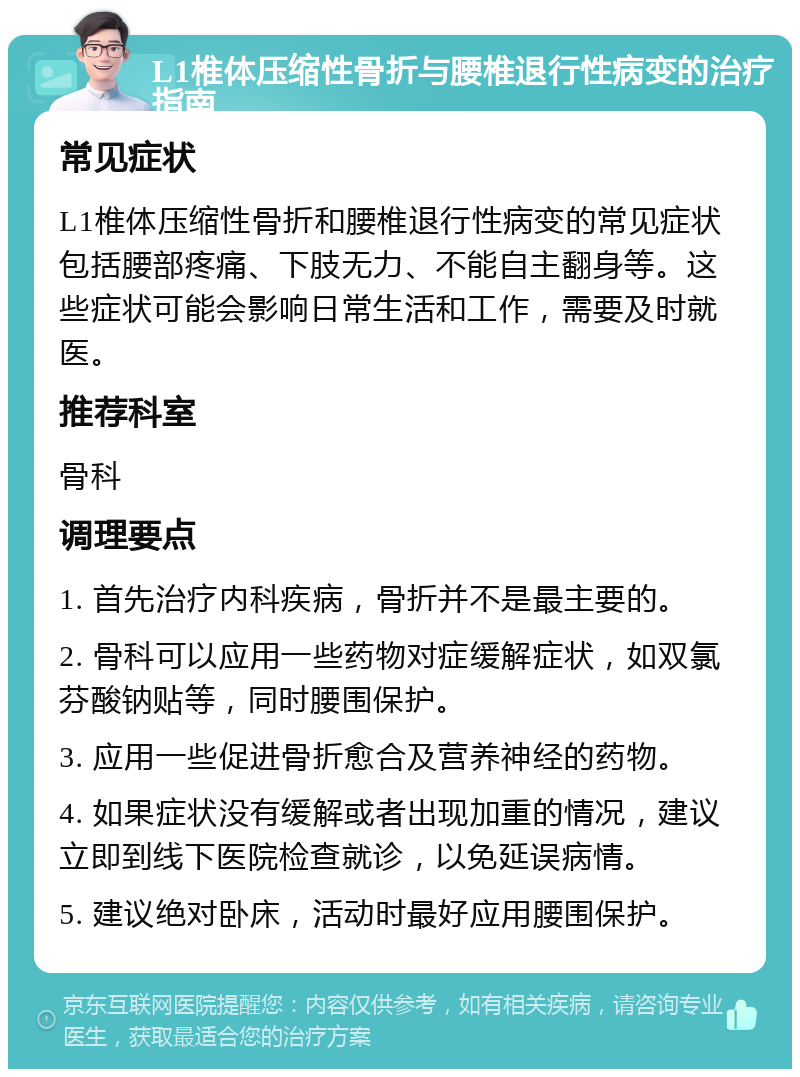 L1椎体压缩性骨折与腰椎退行性病变的治疗指南 常见症状 L1椎体压缩性骨折和腰椎退行性病变的常见症状包括腰部疼痛、下肢无力、不能自主翻身等。这些症状可能会影响日常生活和工作，需要及时就医。 推荐科室 骨科 调理要点 1. 首先治疗内科疾病，骨折并不是最主要的。 2. 骨科可以应用一些药物对症缓解症状，如双氯芬酸钠贴等，同时腰围保护。 3. 应用一些促进骨折愈合及营养神经的药物。 4. 如果症状没有缓解或者出现加重的情况，建议立即到线下医院检查就诊，以免延误病情。 5. 建议绝对卧床，活动时最好应用腰围保护。