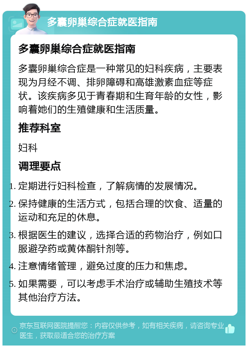 多囊卵巢综合症就医指南 多囊卵巢综合症就医指南 多囊卵巢综合症是一种常见的妇科疾病，主要表现为月经不调、排卵障碍和高雄激素血症等症状。该疾病多见于青春期和生育年龄的女性，影响着她们的生殖健康和生活质量。 推荐科室 妇科 调理要点 定期进行妇科检查，了解病情的发展情况。 保持健康的生活方式，包括合理的饮食、适量的运动和充足的休息。 根据医生的建议，选择合适的药物治疗，例如口服避孕药或黄体酮针剂等。 注意情绪管理，避免过度的压力和焦虑。 如果需要，可以考虑手术治疗或辅助生殖技术等其他治疗方法。