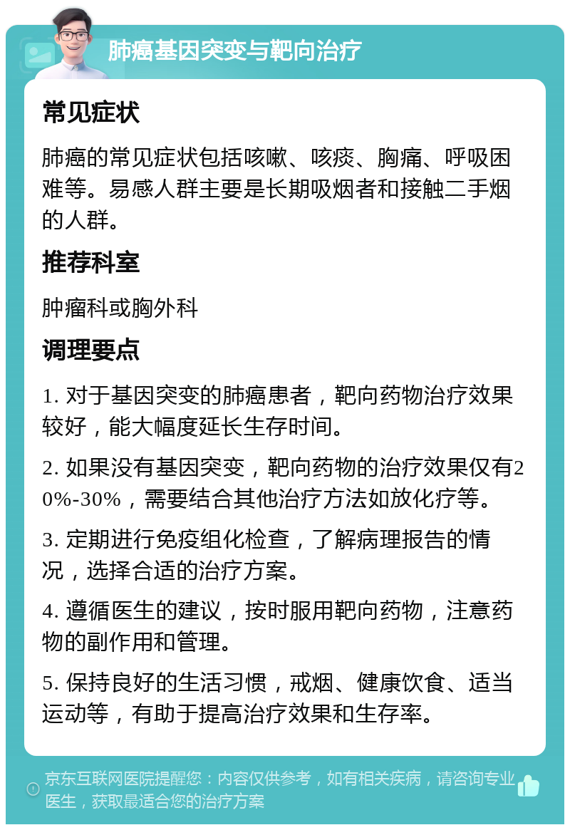 肺癌基因突变与靶向治疗 常见症状 肺癌的常见症状包括咳嗽、咳痰、胸痛、呼吸困难等。易感人群主要是长期吸烟者和接触二手烟的人群。 推荐科室 肿瘤科或胸外科 调理要点 1. 对于基因突变的肺癌患者，靶向药物治疗效果较好，能大幅度延长生存时间。 2. 如果没有基因突变，靶向药物的治疗效果仅有20%-30%，需要结合其他治疗方法如放化疗等。 3. 定期进行免疫组化检查，了解病理报告的情况，选择合适的治疗方案。 4. 遵循医生的建议，按时服用靶向药物，注意药物的副作用和管理。 5. 保持良好的生活习惯，戒烟、健康饮食、适当运动等，有助于提高治疗效果和生存率。