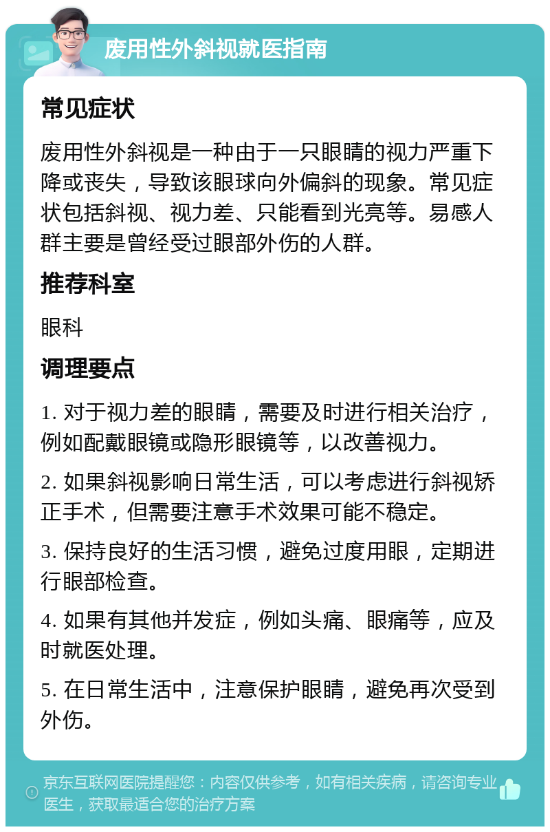 废用性外斜视就医指南 常见症状 废用性外斜视是一种由于一只眼睛的视力严重下降或丧失，导致该眼球向外偏斜的现象。常见症状包括斜视、视力差、只能看到光亮等。易感人群主要是曾经受过眼部外伤的人群。 推荐科室 眼科 调理要点 1. 对于视力差的眼睛，需要及时进行相关治疗，例如配戴眼镜或隐形眼镜等，以改善视力。 2. 如果斜视影响日常生活，可以考虑进行斜视矫正手术，但需要注意手术效果可能不稳定。 3. 保持良好的生活习惯，避免过度用眼，定期进行眼部检查。 4. 如果有其他并发症，例如头痛、眼痛等，应及时就医处理。 5. 在日常生活中，注意保护眼睛，避免再次受到外伤。