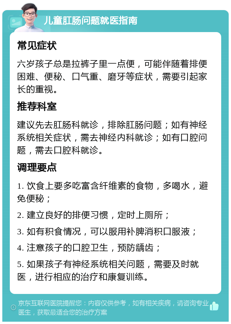 儿童肛肠问题就医指南 常见症状 六岁孩子总是拉裤子里一点便，可能伴随着排便困难、便秘、口气重、磨牙等症状，需要引起家长的重视。 推荐科室 建议先去肛肠科就诊，排除肛肠问题；如有神经系统相关症状，需去神经内科就诊；如有口腔问题，需去口腔科就诊。 调理要点 1. 饮食上要多吃富含纤维素的食物，多喝水，避免便秘； 2. 建立良好的排便习惯，定时上厕所； 3. 如有积食情况，可以服用补脾消积口服液； 4. 注意孩子的口腔卫生，预防龋齿； 5. 如果孩子有神经系统相关问题，需要及时就医，进行相应的治疗和康复训练。