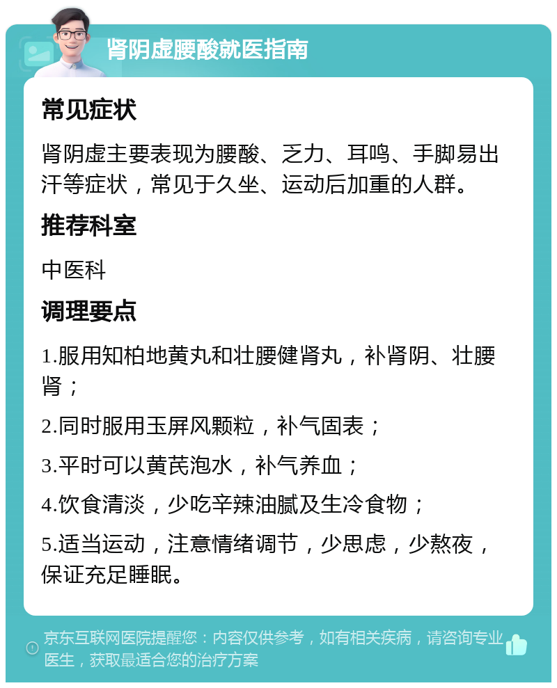 肾阴虚腰酸就医指南 常见症状 肾阴虚主要表现为腰酸、乏力、耳鸣、手脚易出汗等症状，常见于久坐、运动后加重的人群。 推荐科室 中医科 调理要点 1.服用知柏地黄丸和壮腰健肾丸，补肾阴、壮腰肾； 2.同时服用玉屏风颗粒，补气固表； 3.平时可以黄芪泡水，补气养血； 4.饮食清淡，少吃辛辣油腻及生冷食物； 5.适当运动，注意情绪调节，少思虑，少熬夜，保证充足睡眠。