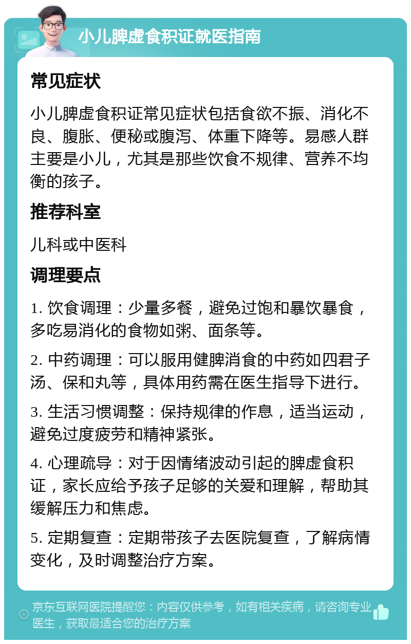 小儿脾虚食积证就医指南 常见症状 小儿脾虚食积证常见症状包括食欲不振、消化不良、腹胀、便秘或腹泻、体重下降等。易感人群主要是小儿，尤其是那些饮食不规律、营养不均衡的孩子。 推荐科室 儿科或中医科 调理要点 1. 饮食调理：少量多餐，避免过饱和暴饮暴食，多吃易消化的食物如粥、面条等。 2. 中药调理：可以服用健脾消食的中药如四君子汤、保和丸等，具体用药需在医生指导下进行。 3. 生活习惯调整：保持规律的作息，适当运动，避免过度疲劳和精神紧张。 4. 心理疏导：对于因情绪波动引起的脾虚食积证，家长应给予孩子足够的关爱和理解，帮助其缓解压力和焦虑。 5. 定期复查：定期带孩子去医院复查，了解病情变化，及时调整治疗方案。