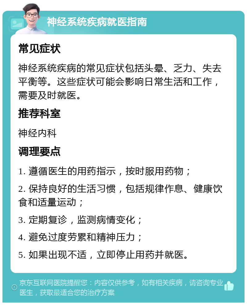 神经系统疾病就医指南 常见症状 神经系统疾病的常见症状包括头晕、乏力、失去平衡等。这些症状可能会影响日常生活和工作，需要及时就医。 推荐科室 神经内科 调理要点 1. 遵循医生的用药指示，按时服用药物； 2. 保持良好的生活习惯，包括规律作息、健康饮食和适量运动； 3. 定期复诊，监测病情变化； 4. 避免过度劳累和精神压力； 5. 如果出现不适，立即停止用药并就医。