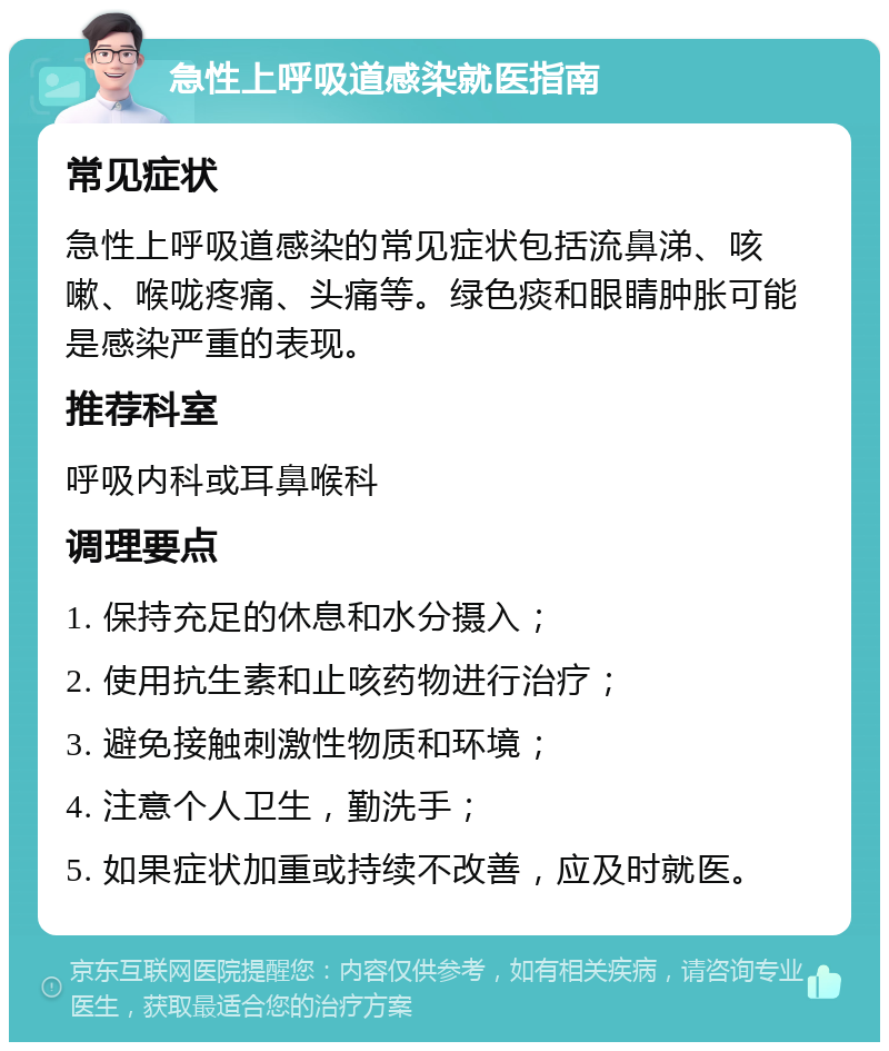 急性上呼吸道感染就医指南 常见症状 急性上呼吸道感染的常见症状包括流鼻涕、咳嗽、喉咙疼痛、头痛等。绿色痰和眼睛肿胀可能是感染严重的表现。 推荐科室 呼吸内科或耳鼻喉科 调理要点 1. 保持充足的休息和水分摄入； 2. 使用抗生素和止咳药物进行治疗； 3. 避免接触刺激性物质和环境； 4. 注意个人卫生，勤洗手； 5. 如果症状加重或持续不改善，应及时就医。