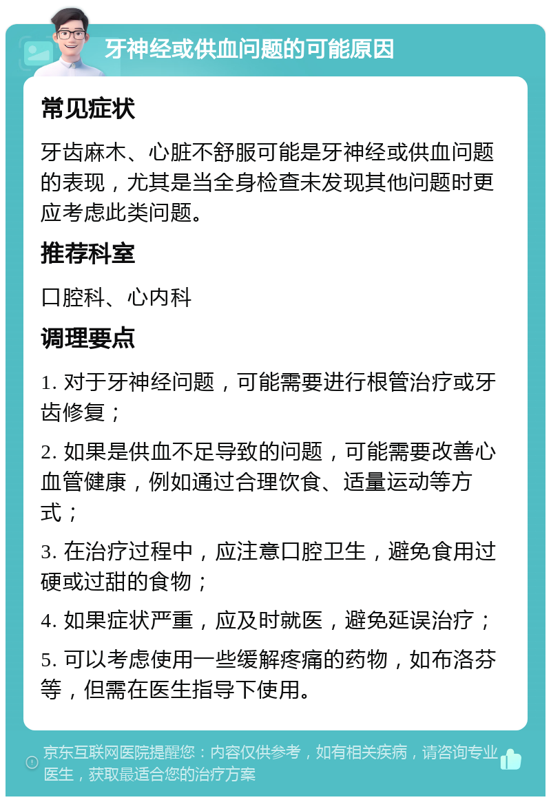 牙神经或供血问题的可能原因 常见症状 牙齿麻木、心脏不舒服可能是牙神经或供血问题的表现，尤其是当全身检查未发现其他问题时更应考虑此类问题。 推荐科室 口腔科、心内科 调理要点 1. 对于牙神经问题，可能需要进行根管治疗或牙齿修复； 2. 如果是供血不足导致的问题，可能需要改善心血管健康，例如通过合理饮食、适量运动等方式； 3. 在治疗过程中，应注意口腔卫生，避免食用过硬或过甜的食物； 4. 如果症状严重，应及时就医，避免延误治疗； 5. 可以考虑使用一些缓解疼痛的药物，如布洛芬等，但需在医生指导下使用。