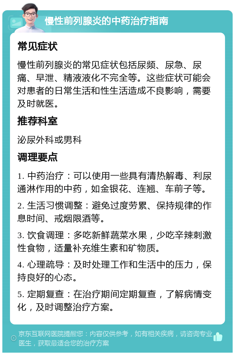 慢性前列腺炎的中药治疗指南 常见症状 慢性前列腺炎的常见症状包括尿频、尿急、尿痛、早泄、精液液化不完全等。这些症状可能会对患者的日常生活和性生活造成不良影响，需要及时就医。 推荐科室 泌尿外科或男科 调理要点 1. 中药治疗：可以使用一些具有清热解毒、利尿通淋作用的中药，如金银花、连翘、车前子等。 2. 生活习惯调整：避免过度劳累、保持规律的作息时间、戒烟限酒等。 3. 饮食调理：多吃新鲜蔬菜水果，少吃辛辣刺激性食物，适量补充维生素和矿物质。 4. 心理疏导：及时处理工作和生活中的压力，保持良好的心态。 5. 定期复查：在治疗期间定期复查，了解病情变化，及时调整治疗方案。