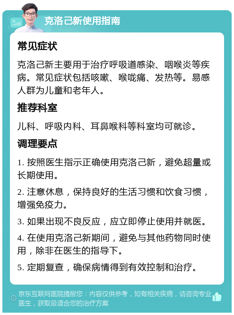 克洛己新使用指南 常见症状 克洛己新主要用于治疗呼吸道感染、咽喉炎等疾病。常见症状包括咳嗽、喉咙痛、发热等。易感人群为儿童和老年人。 推荐科室 儿科、呼吸内科、耳鼻喉科等科室均可就诊。 调理要点 1. 按照医生指示正确使用克洛己新，避免超量或长期使用。 2. 注意休息，保持良好的生活习惯和饮食习惯，增强免疫力。 3. 如果出现不良反应，应立即停止使用并就医。 4. 在使用克洛己新期间，避免与其他药物同时使用，除非在医生的指导下。 5. 定期复查，确保病情得到有效控制和治疗。