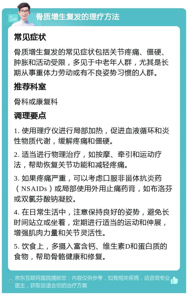 骨质增生复发的理疗方法 常见症状 骨质增生复发的常见症状包括关节疼痛、僵硬、肿胀和活动受限，多见于中老年人群，尤其是长期从事重体力劳动或有不良姿势习惯的人群。 推荐科室 骨科或康复科 调理要点 1. 使用理疗仪进行局部加热，促进血液循环和炎性物质代谢，缓解疼痛和僵硬。 2. 适当进行物理治疗，如按摩、牵引和运动疗法，帮助恢复关节功能和减轻疼痛。 3. 如果疼痛严重，可以考虑口服非甾体抗炎药（NSAIDs）或局部使用外用止痛药膏，如布洛芬或双氯芬酸钠凝胶。 4. 在日常生活中，注意保持良好的姿势，避免长时间站立或坐着，定期进行适当的运动和伸展，增强肌肉力量和关节灵活性。 5. 饮食上，多摄入富含钙、维生素D和蛋白质的食物，帮助骨骼健康和修复。