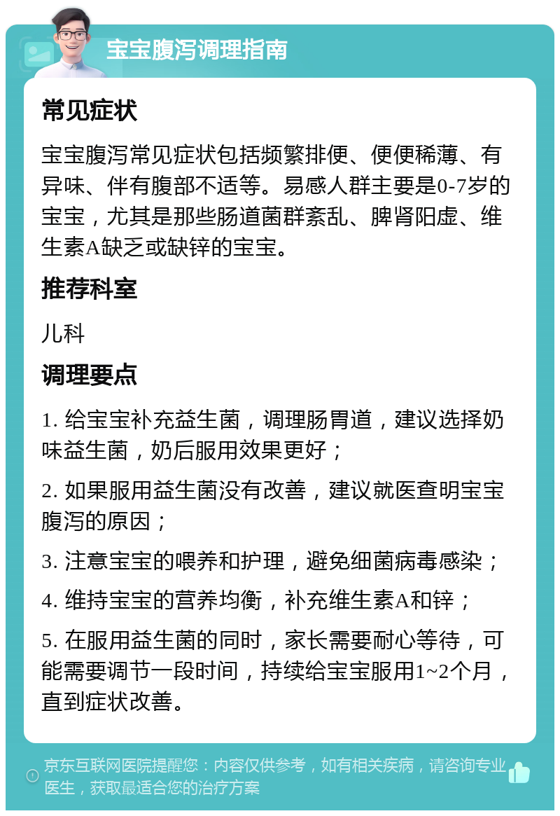 宝宝腹泻调理指南 常见症状 宝宝腹泻常见症状包括频繁排便、便便稀薄、有异味、伴有腹部不适等。易感人群主要是0-7岁的宝宝，尤其是那些肠道菌群紊乱、脾肾阳虚、维生素A缺乏或缺锌的宝宝。 推荐科室 儿科 调理要点 1. 给宝宝补充益生菌，调理肠胃道，建议选择奶味益生菌，奶后服用效果更好； 2. 如果服用益生菌没有改善，建议就医查明宝宝腹泻的原因； 3. 注意宝宝的喂养和护理，避免细菌病毒感染； 4. 维持宝宝的营养均衡，补充维生素A和锌； 5. 在服用益生菌的同时，家长需要耐心等待，可能需要调节一段时间，持续给宝宝服用1~2个月，直到症状改善。