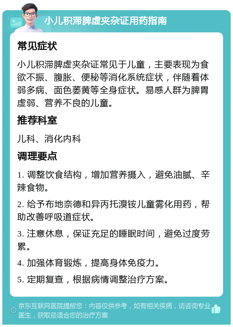 小儿积滞脾虚夹杂证用药指南 常见症状 小儿积滞脾虚夹杂证常见于儿童，主要表现为食欲不振、腹胀、便秘等消化系统症状，伴随着体弱多病、面色萎黄等全身症状。易感人群为脾胃虚弱、营养不良的儿童。 推荐科室 儿科、消化内科 调理要点 1. 调整饮食结构，增加营养摄入，避免油腻、辛辣食物。 2. 给予布地奈德和异丙托溴铵儿童雾化用药，帮助改善呼吸道症状。 3. 注意休息，保证充足的睡眠时间，避免过度劳累。 4. 加强体育锻炼，提高身体免疫力。 5. 定期复查，根据病情调整治疗方案。