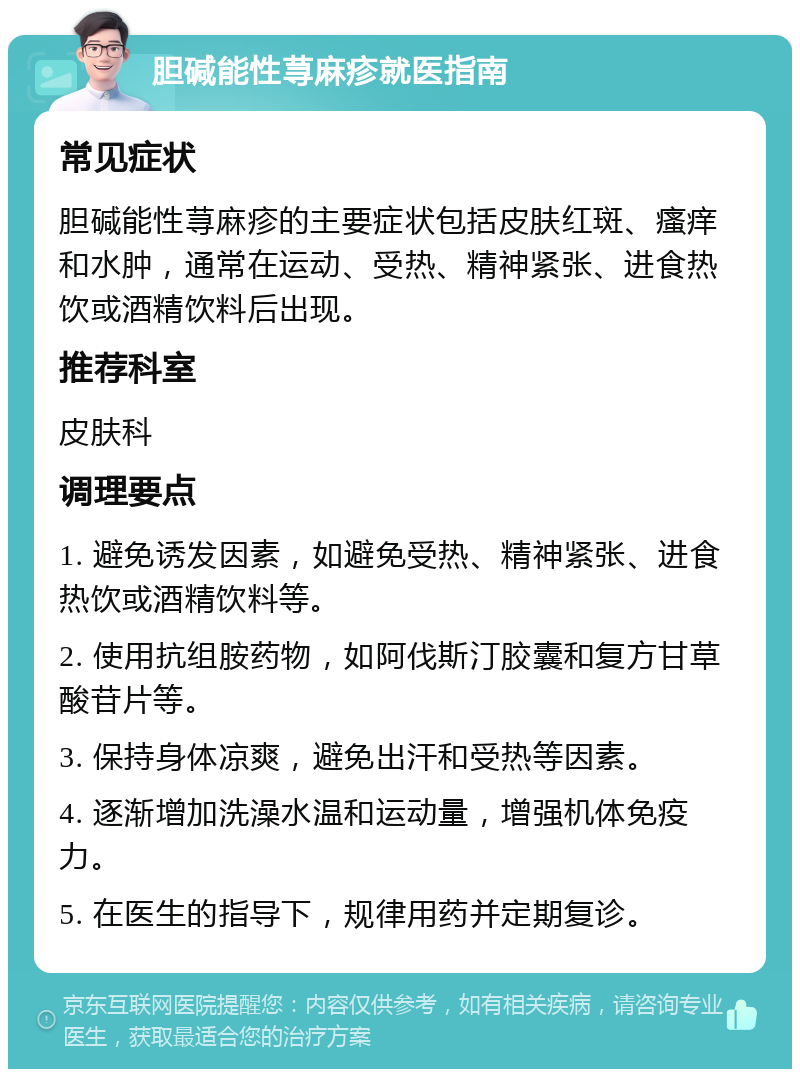 胆碱能性荨麻疹就医指南 常见症状 胆碱能性荨麻疹的主要症状包括皮肤红斑、瘙痒和水肿，通常在运动、受热、精神紧张、进食热饮或酒精饮料后出现。 推荐科室 皮肤科 调理要点 1. 避免诱发因素，如避免受热、精神紧张、进食热饮或酒精饮料等。 2. 使用抗组胺药物，如阿伐斯汀胶囊和复方甘草酸苷片等。 3. 保持身体凉爽，避免出汗和受热等因素。 4. 逐渐增加洗澡水温和运动量，增强机体免疫力。 5. 在医生的指导下，规律用药并定期复诊。