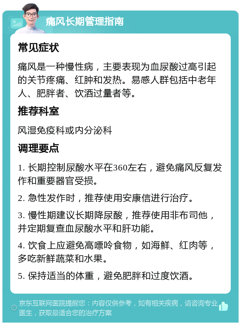 痛风长期管理指南 常见症状 痛风是一种慢性病，主要表现为血尿酸过高引起的关节疼痛、红肿和发热。易感人群包括中老年人、肥胖者、饮酒过量者等。 推荐科室 风湿免疫科或内分泌科 调理要点 1. 长期控制尿酸水平在360左右，避免痛风反复发作和重要器官受损。 2. 急性发作时，推荐使用安康信进行治疗。 3. 慢性期建议长期降尿酸，推荐使用非布司他，并定期复查血尿酸水平和肝功能。 4. 饮食上应避免高嘌呤食物，如海鲜、红肉等，多吃新鲜蔬菜和水果。 5. 保持适当的体重，避免肥胖和过度饮酒。