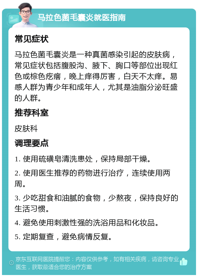 马拉色菌毛囊炎就医指南 常见症状 马拉色菌毛囊炎是一种真菌感染引起的皮肤病，常见症状包括腹股沟、腋下、胸口等部位出现红色或棕色疙瘩，晚上痒得厉害，白天不太痒。易感人群为青少年和成年人，尤其是油脂分泌旺盛的人群。 推荐科室 皮肤科 调理要点 1. 使用硫磺皂清洗患处，保持局部干燥。 2. 使用医生推荐的药物进行治疗，连续使用两周。 3. 少吃甜食和油腻的食物，少熬夜，保持良好的生活习惯。 4. 避免使用刺激性强的洗浴用品和化妆品。 5. 定期复查，避免病情反复。