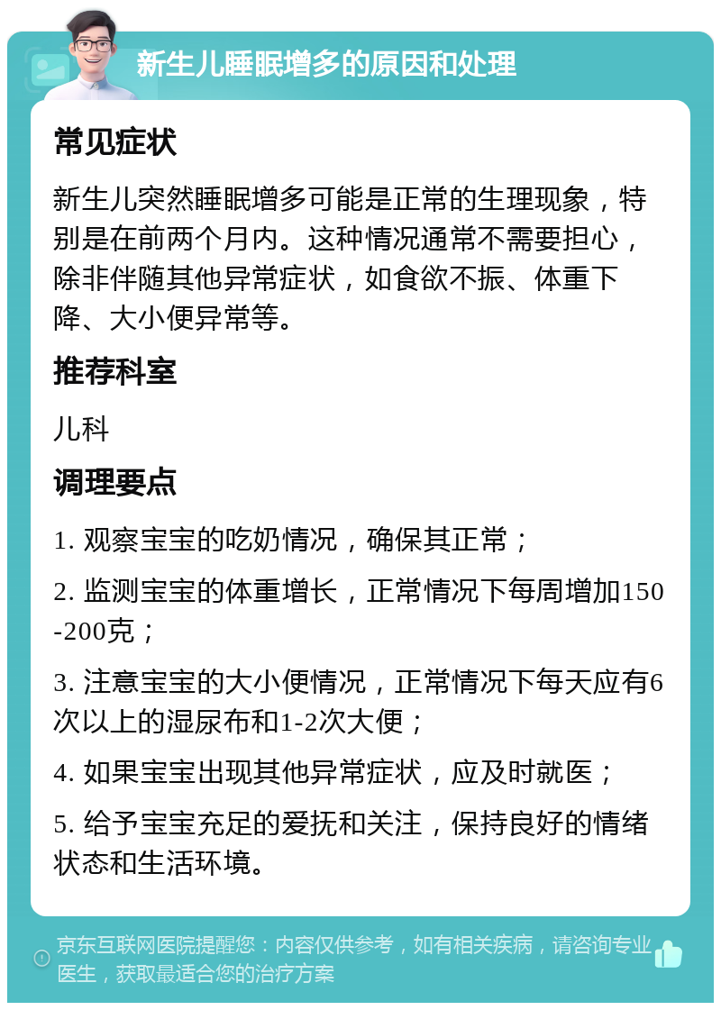 新生儿睡眠增多的原因和处理 常见症状 新生儿突然睡眠增多可能是正常的生理现象，特别是在前两个月内。这种情况通常不需要担心，除非伴随其他异常症状，如食欲不振、体重下降、大小便异常等。 推荐科室 儿科 调理要点 1. 观察宝宝的吃奶情况，确保其正常； 2. 监测宝宝的体重增长，正常情况下每周增加150-200克； 3. 注意宝宝的大小便情况，正常情况下每天应有6次以上的湿尿布和1-2次大便； 4. 如果宝宝出现其他异常症状，应及时就医； 5. 给予宝宝充足的爱抚和关注，保持良好的情绪状态和生活环境。