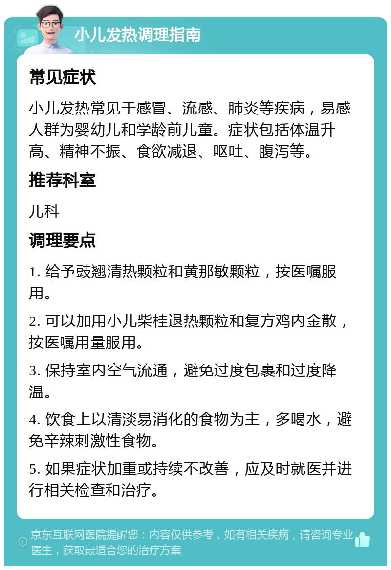 小儿发热调理指南 常见症状 小儿发热常见于感冒、流感、肺炎等疾病，易感人群为婴幼儿和学龄前儿童。症状包括体温升高、精神不振、食欲减退、呕吐、腹泻等。 推荐科室 儿科 调理要点 1. 给予豉翘清热颗粒和黄那敏颗粒，按医嘱服用。 2. 可以加用小儿柴桂退热颗粒和复方鸡内金散，按医嘱用量服用。 3. 保持室内空气流通，避免过度包裹和过度降温。 4. 饮食上以清淡易消化的食物为主，多喝水，避免辛辣刺激性食物。 5. 如果症状加重或持续不改善，应及时就医并进行相关检查和治疗。