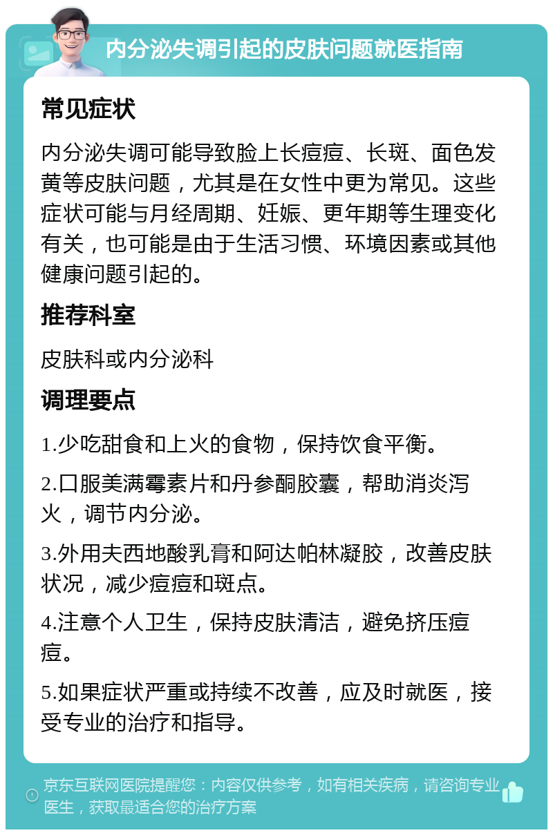 内分泌失调引起的皮肤问题就医指南 常见症状 内分泌失调可能导致脸上长痘痘、长斑、面色发黄等皮肤问题，尤其是在女性中更为常见。这些症状可能与月经周期、妊娠、更年期等生理变化有关，也可能是由于生活习惯、环境因素或其他健康问题引起的。 推荐科室 皮肤科或内分泌科 调理要点 1.少吃甜食和上火的食物，保持饮食平衡。 2.口服美满霉素片和丹参酮胶囊，帮助消炎泻火，调节内分泌。 3.外用夫西地酸乳膏和阿达帕林凝胶，改善皮肤状况，减少痘痘和斑点。 4.注意个人卫生，保持皮肤清洁，避免挤压痘痘。 5.如果症状严重或持续不改善，应及时就医，接受专业的治疗和指导。