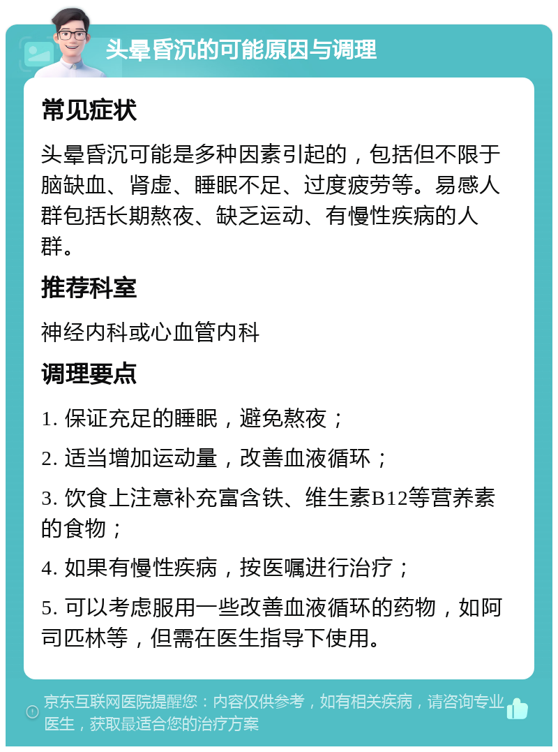 头晕昏沉的可能原因与调理 常见症状 头晕昏沉可能是多种因素引起的，包括但不限于脑缺血、肾虚、睡眠不足、过度疲劳等。易感人群包括长期熬夜、缺乏运动、有慢性疾病的人群。 推荐科室 神经内科或心血管内科 调理要点 1. 保证充足的睡眠，避免熬夜； 2. 适当增加运动量，改善血液循环； 3. 饮食上注意补充富含铁、维生素B12等营养素的食物； 4. 如果有慢性疾病，按医嘱进行治疗； 5. 可以考虑服用一些改善血液循环的药物，如阿司匹林等，但需在医生指导下使用。