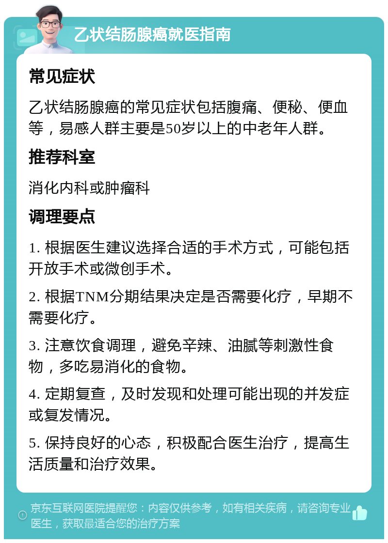 乙状结肠腺癌就医指南 常见症状 乙状结肠腺癌的常见症状包括腹痛、便秘、便血等，易感人群主要是50岁以上的中老年人群。 推荐科室 消化内科或肿瘤科 调理要点 1. 根据医生建议选择合适的手术方式，可能包括开放手术或微创手术。 2. 根据TNM分期结果决定是否需要化疗，早期不需要化疗。 3. 注意饮食调理，避免辛辣、油腻等刺激性食物，多吃易消化的食物。 4. 定期复查，及时发现和处理可能出现的并发症或复发情况。 5. 保持良好的心态，积极配合医生治疗，提高生活质量和治疗效果。