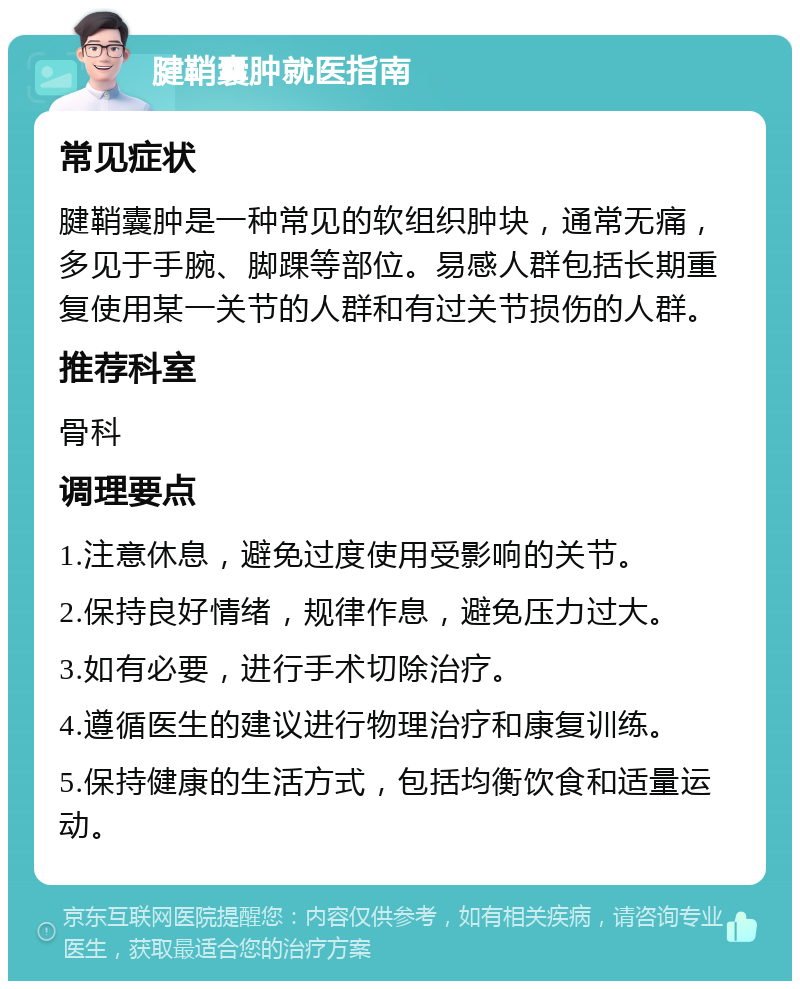 腱鞘囊肿就医指南 常见症状 腱鞘囊肿是一种常见的软组织肿块，通常无痛，多见于手腕、脚踝等部位。易感人群包括长期重复使用某一关节的人群和有过关节损伤的人群。 推荐科室 骨科 调理要点 1.注意休息，避免过度使用受影响的关节。 2.保持良好情绪，规律作息，避免压力过大。 3.如有必要，进行手术切除治疗。 4.遵循医生的建议进行物理治疗和康复训练。 5.保持健康的生活方式，包括均衡饮食和适量运动。