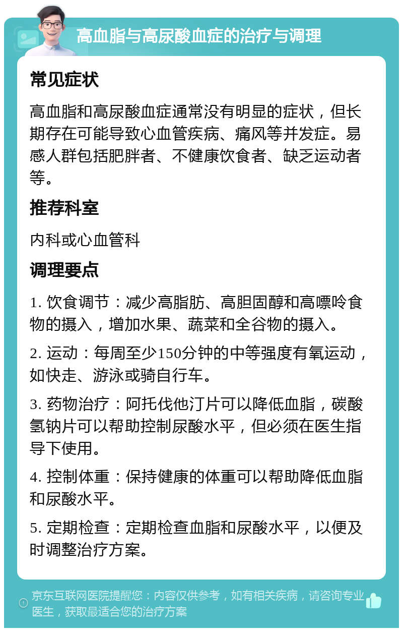 高血脂与高尿酸血症的治疗与调理 常见症状 高血脂和高尿酸血症通常没有明显的症状，但长期存在可能导致心血管疾病、痛风等并发症。易感人群包括肥胖者、不健康饮食者、缺乏运动者等。 推荐科室 内科或心血管科 调理要点 1. 饮食调节：减少高脂肪、高胆固醇和高嘌呤食物的摄入，增加水果、蔬菜和全谷物的摄入。 2. 运动：每周至少150分钟的中等强度有氧运动，如快走、游泳或骑自行车。 3. 药物治疗：阿托伐他汀片可以降低血脂，碳酸氢钠片可以帮助控制尿酸水平，但必须在医生指导下使用。 4. 控制体重：保持健康的体重可以帮助降低血脂和尿酸水平。 5. 定期检查：定期检查血脂和尿酸水平，以便及时调整治疗方案。