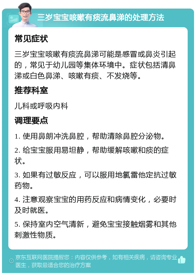 三岁宝宝咳嗽有痰流鼻涕的处理方法 常见症状 三岁宝宝咳嗽有痰流鼻涕可能是感冒或鼻炎引起的，常见于幼儿园等集体环境中。症状包括清鼻涕或白色鼻涕、咳嗽有痰、不发烧等。 推荐科室 儿科或呼吸内科 调理要点 1. 使用鼻朗冲洗鼻腔，帮助清除鼻腔分泌物。 2. 给宝宝服用易坦静，帮助缓解咳嗽和痰的症状。 3. 如果有过敏反应，可以服用地氯雷他定抗过敏药物。 4. 注意观察宝宝的用药反应和病情变化，必要时及时就医。 5. 保持室内空气清新，避免宝宝接触烟雾和其他刺激性物质。