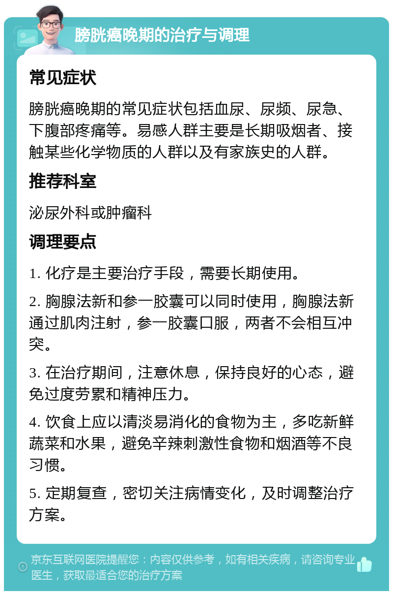 膀胱癌晚期的治疗与调理 常见症状 膀胱癌晚期的常见症状包括血尿、尿频、尿急、下腹部疼痛等。易感人群主要是长期吸烟者、接触某些化学物质的人群以及有家族史的人群。 推荐科室 泌尿外科或肿瘤科 调理要点 1. 化疗是主要治疗手段，需要长期使用。 2. 胸腺法新和参一胶囊可以同时使用，胸腺法新通过肌肉注射，参一胶囊口服，两者不会相互冲突。 3. 在治疗期间，注意休息，保持良好的心态，避免过度劳累和精神压力。 4. 饮食上应以清淡易消化的食物为主，多吃新鲜蔬菜和水果，避免辛辣刺激性食物和烟酒等不良习惯。 5. 定期复查，密切关注病情变化，及时调整治疗方案。