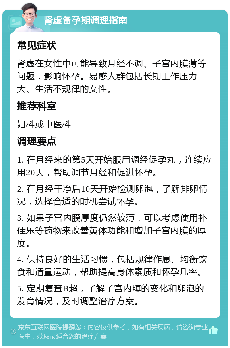 肾虚备孕期调理指南 常见症状 肾虚在女性中可能导致月经不调、子宫内膜薄等问题，影响怀孕。易感人群包括长期工作压力大、生活不规律的女性。 推荐科室 妇科或中医科 调理要点 1. 在月经来的第5天开始服用调经促孕丸，连续应用20天，帮助调节月经和促进怀孕。 2. 在月经干净后10天开始检测卵泡，了解排卵情况，选择合适的时机尝试怀孕。 3. 如果子宫内膜厚度仍然较薄，可以考虑使用补佳乐等药物来改善黄体功能和增加子宫内膜的厚度。 4. 保持良好的生活习惯，包括规律作息、均衡饮食和适量运动，帮助提高身体素质和怀孕几率。 5. 定期复查B超，了解子宫内膜的变化和卵泡的发育情况，及时调整治疗方案。