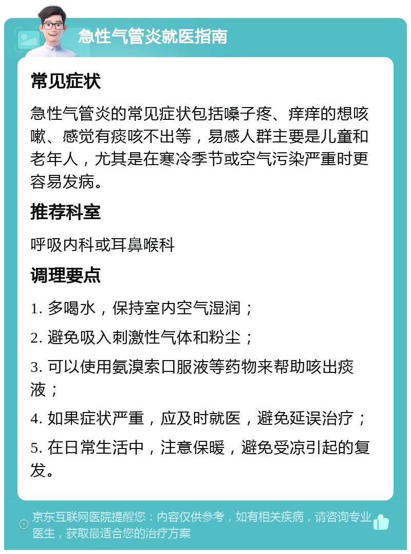 急性气管炎就医指南 常见症状 急性气管炎的常见症状包括嗓子疼、痒痒的想咳嗽、感觉有痰咳不出等，易感人群主要是儿童和老年人，尤其是在寒冷季节或空气污染严重时更容易发病。 推荐科室 呼吸内科或耳鼻喉科 调理要点 1. 多喝水，保持室内空气湿润； 2. 避免吸入刺激性气体和粉尘； 3. 可以使用氨溴索口服液等药物来帮助咳出痰液； 4. 如果症状严重，应及时就医，避免延误治疗； 5. 在日常生活中，注意保暖，避免受凉引起的复发。