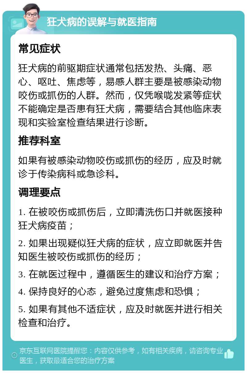 狂犬病的误解与就医指南 常见症状 狂犬病的前驱期症状通常包括发热、头痛、恶心、呕吐、焦虑等，易感人群主要是被感染动物咬伤或抓伤的人群。然而，仅凭喉咙发紧等症状不能确定是否患有狂犬病，需要结合其他临床表现和实验室检查结果进行诊断。 推荐科室 如果有被感染动物咬伤或抓伤的经历，应及时就诊于传染病科或急诊科。 调理要点 1. 在被咬伤或抓伤后，立即清洗伤口并就医接种狂犬病疫苗； 2. 如果出现疑似狂犬病的症状，应立即就医并告知医生被咬伤或抓伤的经历； 3. 在就医过程中，遵循医生的建议和治疗方案； 4. 保持良好的心态，避免过度焦虑和恐惧； 5. 如果有其他不适症状，应及时就医并进行相关检查和治疗。