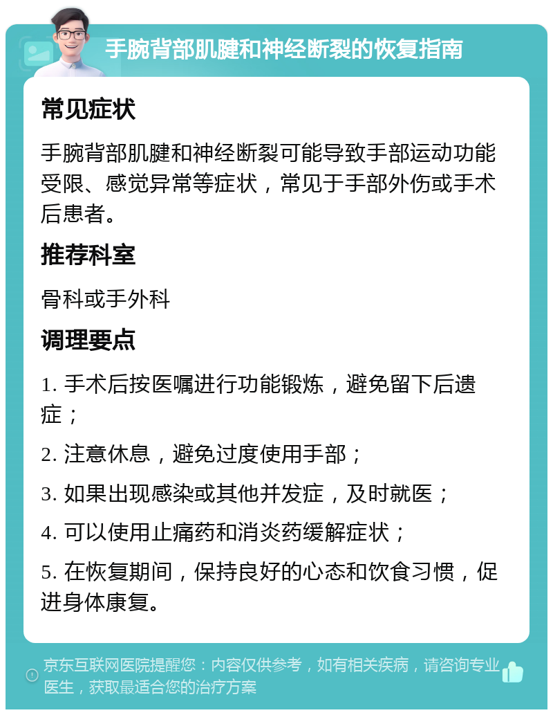 手腕背部肌腱和神经断裂的恢复指南 常见症状 手腕背部肌腱和神经断裂可能导致手部运动功能受限、感觉异常等症状，常见于手部外伤或手术后患者。 推荐科室 骨科或手外科 调理要点 1. 手术后按医嘱进行功能锻炼，避免留下后遗症； 2. 注意休息，避免过度使用手部； 3. 如果出现感染或其他并发症，及时就医； 4. 可以使用止痛药和消炎药缓解症状； 5. 在恢复期间，保持良好的心态和饮食习惯，促进身体康复。