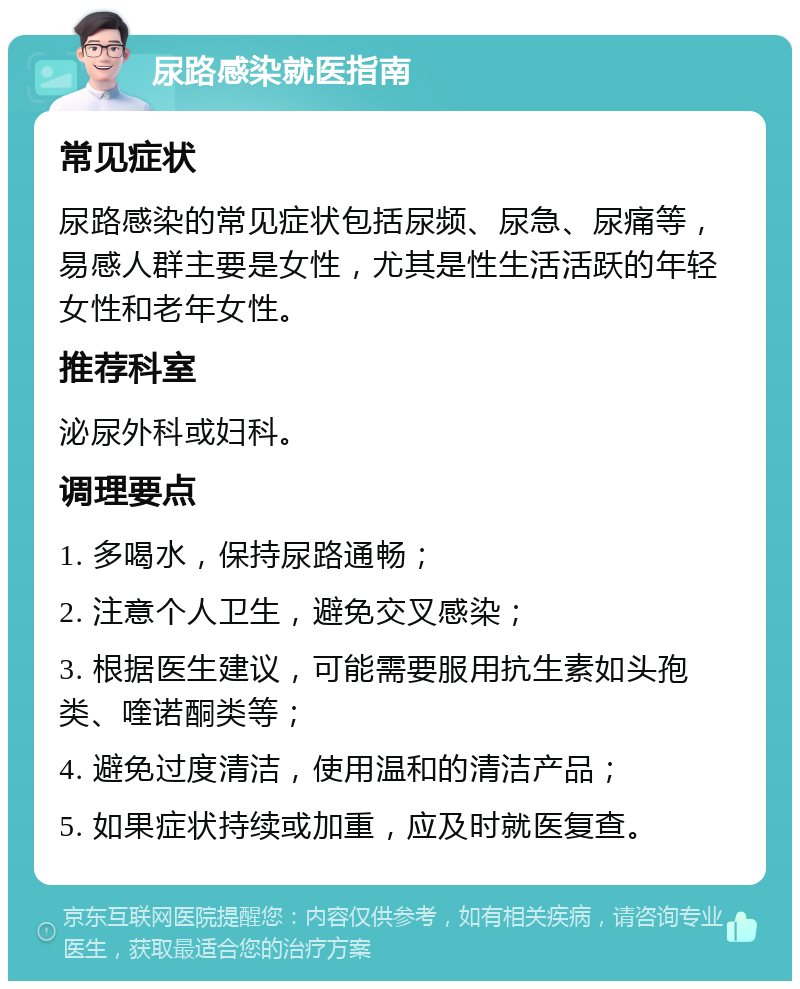 尿路感染就医指南 常见症状 尿路感染的常见症状包括尿频、尿急、尿痛等，易感人群主要是女性，尤其是性生活活跃的年轻女性和老年女性。 推荐科室 泌尿外科或妇科。 调理要点 1. 多喝水，保持尿路通畅； 2. 注意个人卫生，避免交叉感染； 3. 根据医生建议，可能需要服用抗生素如头孢类、喹诺酮类等； 4. 避免过度清洁，使用温和的清洁产品； 5. 如果症状持续或加重，应及时就医复查。