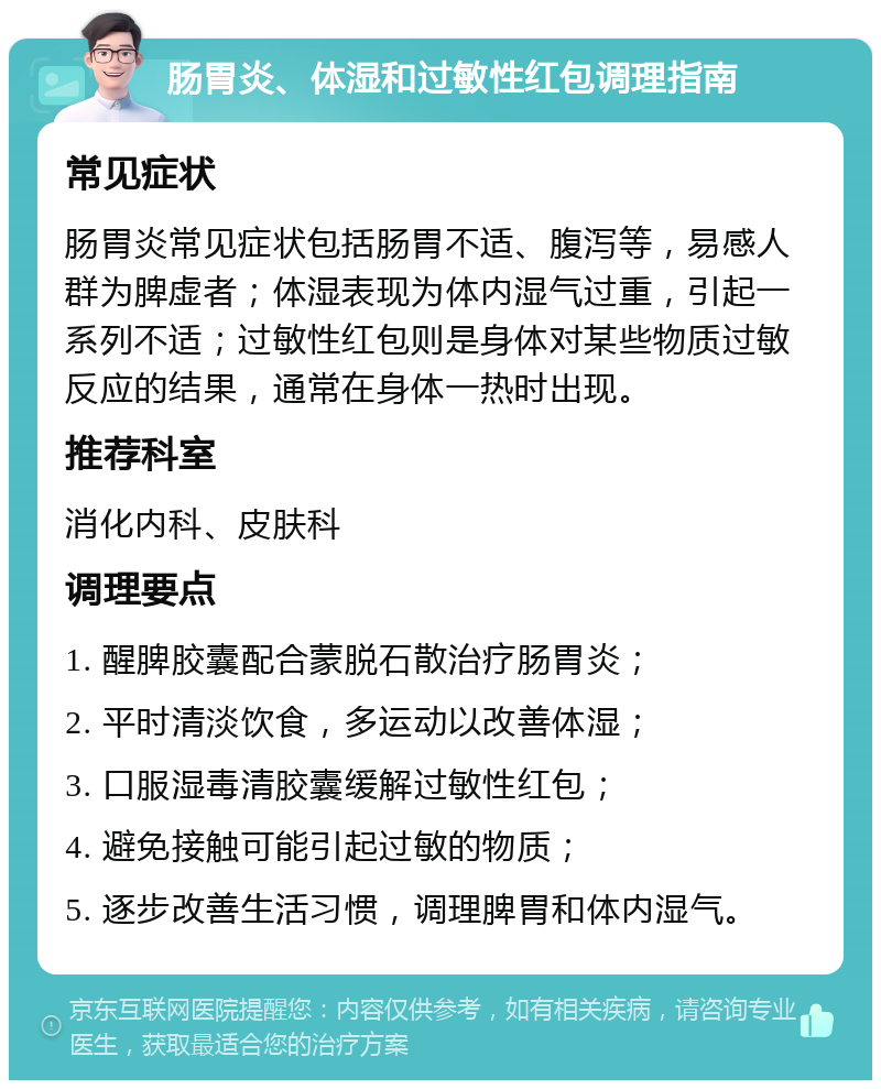 肠胃炎、体湿和过敏性红包调理指南 常见症状 肠胃炎常见症状包括肠胃不适、腹泻等，易感人群为脾虚者；体湿表现为体内湿气过重，引起一系列不适；过敏性红包则是身体对某些物质过敏反应的结果，通常在身体一热时出现。 推荐科室 消化内科、皮肤科 调理要点 1. 醒脾胶囊配合蒙脱石散治疗肠胃炎； 2. 平时清淡饮食，多运动以改善体湿； 3. 口服湿毒清胶囊缓解过敏性红包； 4. 避免接触可能引起过敏的物质； 5. 逐步改善生活习惯，调理脾胃和体内湿气。