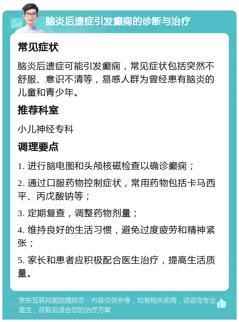 脑炎后遗症引发癫痫的诊断与治疗 常见症状 脑炎后遗症可能引发癫痫，常见症状包括突然不舒服、意识不清等，易感人群为曾经患有脑炎的儿童和青少年。 推荐科室 小儿神经专科 调理要点 1. 进行脑电图和头颅核磁检查以确诊癫痫； 2. 通过口服药物控制症状，常用药物包括卡马西平、丙戊酸钠等； 3. 定期复查，调整药物剂量； 4. 维持良好的生活习惯，避免过度疲劳和精神紧张； 5. 家长和患者应积极配合医生治疗，提高生活质量。